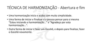 TÉCNICA DE HARMONIZAÇÃO - Abertura e fim
• Uma harmonização inicia e acaba com muita simplicidade.
• Uma forma de iniciar e finalizar é a pessoa pensar para si mesma
"Estou iniciando a harmonização..." e "Agradeço por esta
harmonização...".
• Outra forma de iniciar é fazer um Gasshô, e depois para finalizar, fazer
o Gasshô novamente.
 