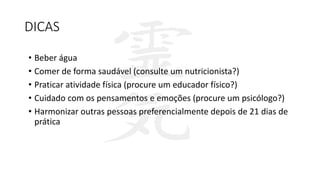 DICAS
• Beber água
• Comer de forma saudável (consulte um nutricionista?)
• Praticar atividade física (procure um educador físico?)
• Cuidado com os pensamentos e emoções (procure um psicólogo?)
• Harmonizar outras pessoas preferencialmente depois de 21 dias de
prática
 