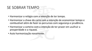 SE SOBRAR TEMPO
• Harmonizar o relógio com a intenção de ter tempo.
• Harmonizar a chave do carro com a intenção de economizar tempo e
combustível além de fazer os percursos com segurança e prudência.
• Harmonizar a carteira com a intenção de ter prazer em usufruir a
prosperidade e a riqueza.
• Auto harmonização novamente.
 