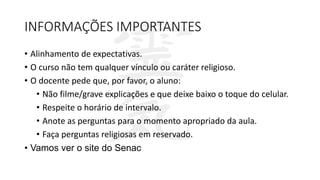 INFORMAÇÕES IMPORTANTES
• Alinhamento de expectativas.
• O curso não tem qualquer vínculo ou caráter religioso.
• O docente pede que, por favor, o aluno:
• Não filme/grave explicações e que deixe baixo o toque do celular.
• Respeite o horário de intervalo.
• Anote as perguntas para o momento apropriado da aula.
• Faça perguntas religiosas em reservado.
• Vamos ver o site do Senac
 