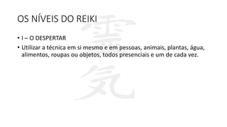 OS NÍVEIS DO REIKI
• I – O DESPERTAR
• Utilizar a técnica em si mesmo e em pessoas, animais, plantas, água,
alimentos, roupas ou objetos, todos presenciais e um de cada vez.
 