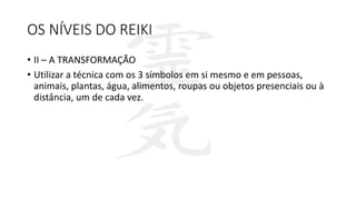 OS NÍVEIS DO REIKI
• II – A TRANSFORMAÇÃO
• Utilizar a técnica com os 3 símbolos em si mesmo e em pessoas,
animais, plantas, água, alimentos, roupas ou objetos presenciais ou à
distância, um de cada vez.
 