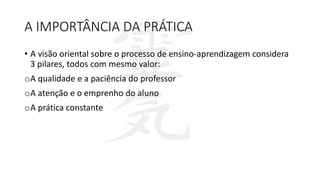 A IMPORTÂNCIA DA PRÁTICA
• A visão oriental sobre o processo de ensino-aprendizagem considera
3 pilares, todos com mesmo valor:
oA qualidade e a paciência do professor
oA atenção e o emprenho do aluno
oA prática constante
 
