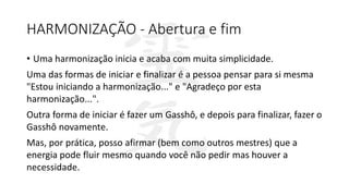 HARMONIZAÇÃO - Abertura e fim
• Uma harmonização inicia e acaba com muita simplicidade.
Uma das formas de iniciar e finalizar é a pessoa pensar para si mesma
"Estou iniciando a harmonização..." e "Agradeço por esta
harmonização...".
Outra forma de iniciar é fazer um Gasshô, e depois para finalizar, fazer o
Gasshô novamente.
Mas, por prática, posso afirmar (bem como outros mestres) que a
energia pode fluir mesmo quando você não pedir mas houver a
necessidade.
 