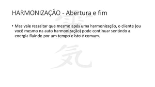 HARMONIZAÇÃO - Abertura e fim
• Mas vale ressaltar que mesmo após uma harmonização, o cliente (ou
você mesmo na auto harmonização) pode continuar sentindo a
energia fluindo por um tempo e isto é comum.
 