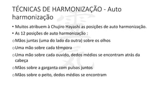 TÉCNICAS DE HARMONIZAÇÃO - Auto
harmonização
• Muitos atribuem à Chujiro Hayashi as posições de auto harmonização.
• As 12 posições de auto harmonização :
oMãos juntas (uma do lado da outra) sobre os olhos
oUma mão sobre cada têmpora
oUma mão sobre cada ouvido, dedos médios se encontram atrás da
cabeça
oMãos sobre a garganta com pulsos juntos
oMãos sobre o peito, dedos médios se encontram
 