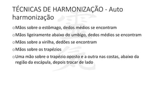TÉCNICAS DE HARMONIZAÇÃO - Auto
harmonização
oMãos sobre o estômago, dedos médios se encontram
oMãos ligeiramente abaixo do umbigo, dedos médios se encontram
oMãos sobre a virilha, dedões se encontram
oMãos sobre os trapézios
oUma mão sobre o trapézio oposto e a outra nas costas, abaixo da
região da escápula, depois trocar de lado
 