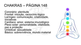 Coronário: plenitude
Frontal: intuição, raciocínio lógico
Laríngeo: comunicação, criatividade,
iniciativas
Cardíaco: amor, sistema imunológico
Plexo solar: personalidade, vitalidade,
paz e proteção
Umbilical: sexualidade
Básico: sobrevivência, mundo material
CHAKRAS – PÁGINA 148
 