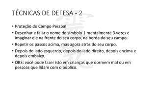 TÉCNICAS DE DEFESA - 2
• Proteção do Campo Pessoal
• Desenhar e falar o nome do símbolo 1 mentalmente 3 vezes e
imaginar ele na frente do seu corpo, na borda do seu campo.
• Repetir os passos acima, mas agora atrás do seu corpo.
• Depois do lado esquerdo, depois do lado direito, depois encima e
depois embaixo.
• OBS: você pode fazer isto em crianças que dormem mal ou em
pessoas que lidam com o público.
 