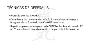TÉCNICAS DE DEFESA - 3
• Proteção de cada CHAKRA.
• Desenhar e falar o nome do símbolo 1 mentalmente 3 vezes e
imaginar ele na frente do seu CHAKRA coronário.
• Repetir os passos acima para cada CHAKRA, lembrando que do 2°
ao 6° eles são em pares (na frente e na parte de trás do corpo.
 