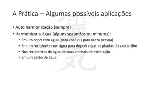 A Prática – Algumas possíveis aplicações
• Auto harmonização (sempre)
• Harmonizar a água (alguns segundos ou minutos):
• Em um copo com água (para você ou para outra pessoa)
• Em um recipiente com água para depois regar as plantas do seu jardim
• Nos recipientes de água de seus animais de estimação
• Em um galão de água
 