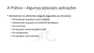 A Prática – Algumas possíveis aplicações
• Harmonizar os alimentos (alguns segundos ou minutos):
• Diretamente no prato já com a refeição
• Diretamente na panela no momento do preparo
• Em uma fruta
• Em biscoitos industrializados e café
• Em refrigerantes
• Em qualquer outro alimento
 