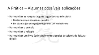 A Prática – Algumas possíveis aplicações
• Harmonizar as roupas (alguns segundos ou minutos):
• Diretamente em roupas ou calçados
• Em pijamas (de crianças) para garantir um melhor sono
• Harmonizar o veículo
• Harmonizar o relógio
• Harmonizar um livro (principalmente aqueles escolares de leitura
difícil)
 
