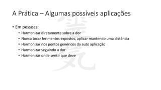 A Prática – Algumas possíveis aplicações
• Em pessoas:
• Harmonizar diretamente sobre a dor
• Nunca tocar ferimentos expostos, aplicar mantendo uma distância
• Harmonizar nos pontos genéricos da auto aplicação
• Harmonizar seguindo a dor
• Harmonizar onde sentir que deve
 