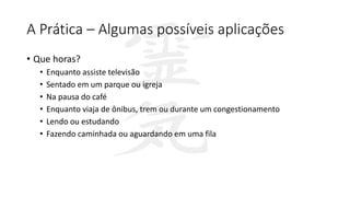 A Prática – Algumas possíveis aplicações
• Que horas?
• Enquanto assiste televisão
• Sentado em um parque ou igreja
• Na pausa do café
• Enquanto viaja de ônibus, trem ou durante um congestionamento
• Lendo ou estudando
• Fazendo caminhada ou aguardando em uma fila
 