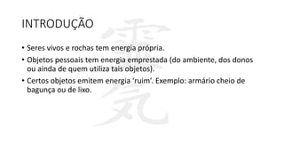 INTRODUÇÃO
• Seres vivos e rochas tem energia própria.
• Objetos pessoais tem energia emprestada (do ambiente, dos donos
ou ainda de quem utiliza tais objetos).
• Certos objetos emitem energia ‘ruim’. Exemplo: armário cheio de
bagunça ou de lixo.
 
