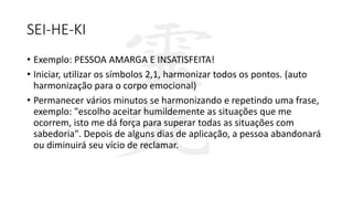 SEI-HE-KI
• Exemplo: PESSOA AMARGA E INSATISFEITA!
• Iniciar, utilizar os símbolos 2,1, harmonizar todos os pontos. (auto
harmonização para o corpo emocional)
• Permanecer vários minutos se harmonizando e repetindo uma frase,
exemplo: "escolho aceitar humildemente as situações que me
ocorrem, isto me dá força para superar todas as situações com
sabedoria". Depois de alguns dias de aplicação, a pessoa abandonará
ou diminuirá seu vício de reclamar.
 