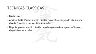 TÉCNICAS CLÁSSICAS
• Banho seco
• Abrir o Reiki. Passar a mão direita do ombro esquerdo até a anca
direita 3 vezes e depois trocar a mão.
• Depois, passar a mão direita pelo braço e mão esquerda 3 vezes,
depois trocar a mão.
 