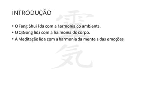 INTRODUÇÃO
• O Feng Shui lida com a harmonia do ambiente.
• O QiGong lida com a harmonia do corpo.
• A Meditação lida com a harmonia da mente e das emoções
 