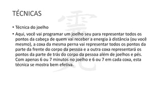 TÉCNICAS
• Técnica do joelho
• Aqui, você vai programar um joelho seu para representar todos os
pontos da cabeça de quem vai receber a energia à distância (ou você
mesmo), a coxa da mesma perna vai representar todos os pontos da
parte da frente do corpo da pessoa e a outra coxa representará os
pontos da parte de trás do corpo da pessoa além de joelhos e pés.
Com apenas 6 ou 7 minutos no joelho e 6 ou 7 em cada coxa, esta
técnica se mostra bem efetiva.
 