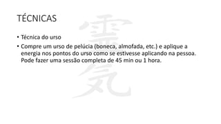 TÉCNICAS
• Técnica do urso
• Compre um urso de pelúcia (boneca, almofada, etc.) e aplique a
energia nos pontos do urso como se estivesse aplicando na pessoa.
Pode fazer uma sessão completa de 45 min ou 1 hora.
 