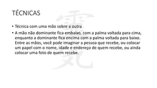 TÉCNICAS
• Técnica com uma mão sobre a outra
• A mão não dominante fica embaixo, com a palma voltada para cima,
enquanto a dominante fica encima com a palma voltada para baixo.
Entre as mãos, você pode imaginar a pessoa que recebe, ou colocar
um papel com o nome, idade e endereço de quem recebe, ou ainda
colocar uma foto de quem recebe.
 