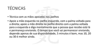 TÉCNICAS
• Técnica com as mãos apoiadas nos joelhos
• Apoie a mão esquerda no joelho esquerdo, com a palma voltada para
a direita; apoie a mão direita no joelho direito com a palma voltada
para a esquerda e diga mentalmente que a pessoa que recebe está lá
e permaneça enviando. O tempo que você vai permanecer enviando,
depende apenas de sua disponibilidade, 5 minutos é bom, mas 10, 20
ou 30 é melhor ainda.
 