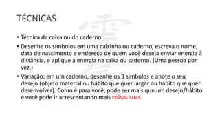 TÉCNICAS
• Técnica da caixa ou do caderno
• Desenhe os símbolos em uma caixinha ou caderno, escreva o nome,
data de nascimento e endereço de quem você deseja enviar energia à
distância, e aplique a energia na caixa ou caderno. (Uma pessoa por
vez.)
• Variação: em um caderno, desenhe os 3 símbolos e anote o seu
desejo (objeto material ou hábito que quer largar ou hábito que quer
desenvolver). Como é para você, pode ser mais que um desejo/hábito
e você pode ir acrescentando mais coisas suas.
 