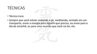 TÉCNICAS
• Técnica Livre
• Sempre que você estiver andando a pé, meditando, sentado em um
transporte, envie a energia para alguém que precisa, ou envie para o
dia de amanhã, ou para uma reunião que você vai ter, etc.
 