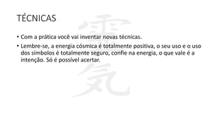 TÉCNICAS
• Com a prática você vai inventar novas técnicas.
• Lembre-se, a energia cósmica é totalmente positiva, o seu uso e o uso
dos símbolos é totalmente seguro, confie na energia, o que vale é a
intenção. Só é possível acertar.
 