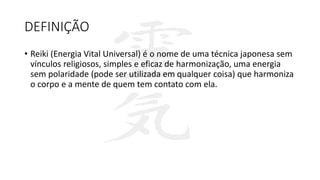 DEFINIÇÃO
• Reiki (Energia Vital Universal) é o nome de uma técnica japonesa sem
vínculos religiosos, simples e eficaz de harmonização, uma energia
sem polaridade (pode ser utilizada em qualquer coisa) que harmoniza
o corpo e a mente de quem tem contato com ela.
 