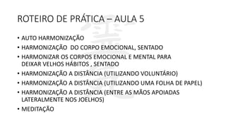 ROTEIRO DE PRÁTICA – AULA 5
• AUTO HARMONIZAÇÃO
• HARMONIZAÇÃO DO CORPO EMOCIONAL, SENTADO
• HARMONIZAR OS CORPOS EMOCIONAL E MENTAL PARA
DEIXAR VELHOS HÁBITOS , SENTADO
• HARMONIZAÇÃO A DISTÂNCIA (UTILIZANDO VOLUNTÁRIO)
• HARMONIZAÇÃO A DISTÂNCIA (UTILIZANDO UMA FOLHA DE PAPEL)
• HARMONIZAÇÃO A DISTÂNCIA (ENTRE AS MÃOS APOIADAS
LATERALMENTE NOS JOELHOS)
• MEDITAÇÃO
 