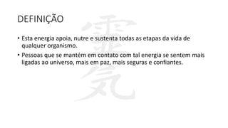 DEFINIÇÃO
• Esta energia apoia, nutre e sustenta todas as etapas da vida de
qualquer organismo.
• Pessoas que se mantém em contato com tal energia se sentem mais
ligadas ao universo, mais em paz, mais seguras e confiantes.
 