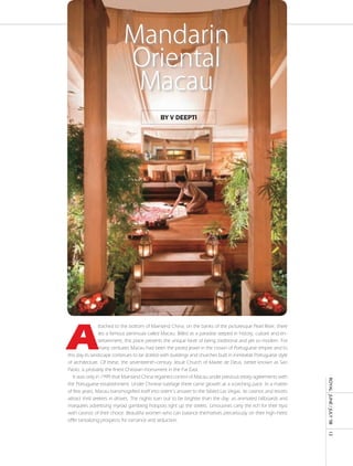 Mandarin
                            Oriental
                             Macau
                                              by v deepti




A
                 ttached to the bottom of Mainland China, on the banks of the picturesque Pearl River, there
                 lies a famous peninsula called Macau. Billed as a paradise seeped in history, culture and en-
                 tertainment, this place presents the unique facet of being traditional and yet so modern. For
                 many centuries Macau had been the prized jewel in the crown of Portuguese empire and to
this day its landscape continues to be dotted with buildings and churches built in inimitable Portuguese style
of architecture. Of these, the seventeenth-century Jesuit Church of Madre de Deus, better known as Sao
Paolo, is probably the finest Christian monument in the Far East.
   It was only in 1999 that Mainland China regained control of Macau under previous treaty agreements with
                                                                                                                  ROyAL JUnE / JULy ’08




the Portuguese establishment. Under Chinese tutelage there came growth at a scorching pace. In a matter
of few years, Macau transmogrified itself into orient’s answer to the fabled Las Vegas. Its casinos and resorts
attract thrill seekers in droves. The nights turn out to be brighter than the day, as animated billboards and
marquees advertising myriad gambling hotspots light up the streets. Limousines carry the rich for their tryst
with casinos of their choice. Beautiful women who can balance themselves precariously on their high-heels
offer tantalizing prospects for romance and seduction.
                                                                                                                  13
 