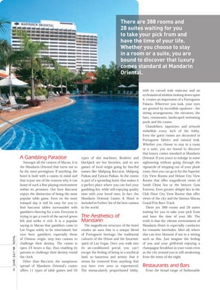 There are 388 rooms and
                                                                                                28 suites waiting for you
                                                                                                to take your pick from and
                                                                                                have the time of your life.
                                                                                                Whether you choose to stay
                                                                                                in a room or a suite, you are
                                                                                                bound to discover that luxury
                                                                                                comes standard at mandarin
                                                                                                Oriental.


                                                                                                                 with its carved teak staircase and an
                                                                                                                 ecclesiastical window looking down upon
                                                                                                                 it, creates an impression of a Portuguese
                                                                                                                 Palacio. Wherever you look, your eyes
                                                                                                                 are greeted by incredible opulence - the
                                                                                                                 sitting arrangements, the elevators, the
                                                                                                                 bars, restaurants, landscaped swimming
                                                                                                                 pools and the casino.
                                                                                                                    Chandeliers, tapestries, and artwork
                                                                                                                 embellish every inch of the lobby.
                                                                                                                 Even the guest rooms are decorated in
                                                                                                                 Portuguese fabrics and natural teak.
                                                                                                                 Whether you choose to stay in a room
                                                                                                                 or a suite, you are bound to discover
                                                                                                                 that luxury comes standard at Mandarin
                     A Gambling Paradise                          types of slot machines. Roulette and           Oriental. If you yearn to indulge in some
                        Amongst all the casinos of Macau, it is   blackjack are hot favorites, and so are        sightseeing without going through the
                     the Mandarin Oriental that turns out to      games of local origin going by fanciful        rigmarole of stepping out of your plush
                     be the most prestigious. If anything, the    names like Mahjong Baccarat, Mahjong           room, then you can go in for the Superior
                     hotel is built with a casino in mind and     Paikao and Taiwan Paikao. As the casino        City View Rooms and Deluxe City View
                     that is just one of the reasons why it can   is part of a sprawling hotel, that makes it    Rooms that offer magnificent views of
                     boast of such a fine playing environment     a perfect place where you can fuel your        South China Sea or the historic Guia
                     within its premises. Out here Baccarat       gambling fire, while still enjoying quality    Fortress. Even greater delight lies in the
                     enjoys the distinction of being the most     time with your loved ones. In fact, the        Club Floor City View Rooms that offer
                     popular table game. Even on the most         Mandarin Oriental Casino & Hotel is            views of the city and the famous Macau
                     tranquil day it will be easy for you to      included in Forbes’ list of the best casinos   Grand Prix Race Track.
                     find baccarat tables surrounded with         in the world.                                     There are 388 rooms and 28 suites
                     gamblers cheering for a win. Everyone is                                                    waiting for you to take your pick from
                     trying to get a touch of the sacred green    The Aesthetics of                              and have the time of your life. The
                     felt and strike it rich. It is a popular     Mandarin                                       truth is that the vibrant environment of
                     saying in Macau that gamblers come to           The magnificent structure of the hotel      Mandarin Hotel is especially conducive
                     Las Vegas solely to be entertained, but      exudes an aura that is a unique blend          for romantic interludes. After all, where
                     over here, gamblers, especially those        of Portuguese heritage, the traditional        else can love blossom if not in a setting
ROyAL




                     of Chinese origin, step into casinos to      cultures of the Orient and the futuristic      such as this. Just imagine the feeling
                     challenge their destiny. The casino is       spirit of Las Vegas. Once you walk into        of you and your girlfriend enjoying a
                     open 24 hours a day, thus enabling its       its air-conditioned portal, you can’t          champagne breakfast in your room even
14 JUnE / JULy ’08




                     patrons to challenge their destiny round     escape the feeling of being in a mythical      as the city around you is still awakening
                     the clock.                                   land, so luxurious and artistic that it        from the mists of the night.
                        Other than Baccarat, the sumptuous        seems far removed from anything that
                     spread of Mandarin Oriental’s casino         you have ever seen or experienced.             Restaurants and Bars
                     offers 11 types of table games and 59        The immaculately proportioned lobby,             From the broad range of fashionable
 