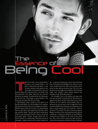 The
                     Essence of
Being Cool
                     T
                                      here once was a man named Adam.          up — in general, he became a much more attractive
                                      He was a nice enough fellow — he         man. He became the forbidden fruit. Only it’s much
                                      didn’t really know any better — and      more complex than that. Most of the women didn’t
                                      he had a woman, food, plenty of sex      know he was dating someone else. Part of it was
                                      and nudity, more pets than a zoo, and    because he was happy and confident, but he’d been
                     lived an idyllic life. Only one thing — he couldn’t eat   happy and confident alone before, without this
                     one particular fruit. Other than that, he could do        change coming. What was going on?
                     whatever he wanted. So what did he do? Obviously,            The forbidden fruit is the obvious and easy little
                     he ate the fruit. Thus began a long tradition in all      trick we can watch humanity fall for. But there is an
                     humanity; we want what we can’t have.                     opposite corollary; we don’t want what we can have.
                        Psychologists have a name for this, given to us        Theories for this abound. Some people think it’s
                     by that early Adam. It’s the forbidden fruit complex,     because our unconscious mind is triggered to think
ROyAL




                     and almost everyone has it to one degree or another.      ourselves better than those who are desperate to be
                     Women have a name for this too. It is called playing      with us. Some people just find it boring — where’s
                     hard-to-get. Now, some significant time later, there      the thrill? The chase? The get-to-know-you game?
16 JUnE / JULy ’08




                     was another Adam. The poor guy didn’t really know         Maybe it smacks of self-consciousness and a lack of
                     what he was doing with women, and he rarely had           confidence — why do you need me so much? What’s
                     successful dates. Finally, through blind luck, he         wrong with you? Maybe it’s the insult of skin-deep
                     found himself in a relationship. Overnight the world      lust. Hey, some women enjoy one-night-stands as
                     changed — ladies smiled at him, some chatted him          much as the next guy, but outside of the porn industry,
 