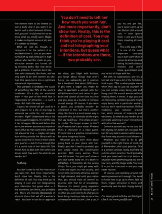 You don’t need to tell her
few women want to be viewed as                how much you want her.                                      you try and pet her,
just a body. And if you want it so          And more importantly, don’t                                   you’ll never catch up to
bad in such a short amount of time,
well, you don’t truly know her so we
                                            show her. Really, this is the                                 her. But act chill around
                                                                                                          cats — even ignore
know what you really want. Maybe             definition of cool. You may                                  them — and you’ll have
it makes no logical sense at all, and
                                             think you’re playing it cool                                 them crawling all over
it’s useless to analyze.                                                                                  you.
   What we can do, though, is                and not telegraphing your                                       This is the way of life.
recognize it for the pattern it is,          intentions, but guess what                                   It is one of the most
and learn from it. Just as you were                                                                       important        concepts
turned off by that nerdy girl in high
                                            — if the intentions are there,                                you’ll ever learn when it
school who had the crush on you,                  you probably are.                                       comes to attraction and
attractive women are turned off                                                                           dating. Act with ulterior
by drooling dorks. But now we’ve                                                                          motives and she’ll
got a problem. If women don’t like                                                                        know, guaranteed, and
men who obviously like them, and we         too close, you fidget with buttons,          you’ve lost all hope with her.
only want to be with women we like,         you laugh about things that aren’t              Act with no expectations and it’s a
then this easily turns into a nightmare     funny, you awkwardly get in position         fair bet she’ll see a bit of the forbidden
scenario of hopelessness.                   for a handhold. And about 2000 more.         fruit in you. This is what people mean
   This paradox is probably the cause       If you were a yogini you might be            when they say to just be yourself. If
of something like 95% of the world’s        able to approach a woman with her            you can simply enjoy being you and
loneliness. It’s a pity our emotional       attractiveness front and center in your      living your life around women without
brain — the part of the mind that is        brain and control all the little tics that   chasing them, it works. It says you are
responsible for attraction — is such a      give you away as a bundle of nervous         an interesting, confident guy who might
mess. But that’s the way it is.             sexual energy. Of course, if you were        enjoy being with a particular woman,
   I guess we should all get used to it     a yogini, you probably wouldn’t be           but you don’t need that woman. Unlike
and prepare for a life of marriage to       interested in this, but that’s another       modifying your behavior around
someone we settle for, not someone          story. No, there is a much easier way to     her, which smacks of insecurity and
we want. Right? Understand this is the      deal with this, to eliminate all the signs   weakness. So what do you need to do to
way it usually happens. It’s not the way    that say ‘I want you’. The simple answer     eliminate yearning in your interactions
it has to happen. We’ve said before that    is - relax. The longer answer is don’t       with attractive women?
attractive women assume as a matter of      try. Pretend she’s your sister. Pretend         Convince yourself you’re too busy for
course that all men want them. It might     she’s a character in a video game.           her anyway. Or, better yet, too good for
not always be true — maybe not every        Pretend she’s a practice conversation        her. Or only talk to women within areas
bum sitting outside the library with an     for some imaginary future.                   that have easy access to cold showers.
upside down hat in front of them wants         Whatever you do, don’t think about           Whatever you need to do to get
your quarter — but it’s true enough that    going back to your place with her.           yourself in the right frame of mind, do
it’s a useful rule in her daily life. She   Really, you don’t need to pretend, you       it. Remember, she’s just practice. This
knows how to deal with men when she         can simply make the conversation             is a simple concept, really, but hard to
knows what they want. So what do you        practice. With every woman. From             put into, ahem, practice. You’ll probably
need to do?                                 now till forever. You just can’t show a      hold your head well for a bit before a
                                            girl your cards early on. It’s death to      situation turns promising and you think
  Nothing.                                  attraction. It transmits all the wrong       you’re in, and the magic ends. You lose
                                            things. Sure, you might get away with        it — just for a second — and you may
  You don’t need to tell her how much       it now and again, but not usually, and       never recover.
you want her. And more importantly,         never with extremely attractive women           Of course, just standing around not
                                                                                                                                        ROyAL JUnE / JULy ’08




don’t show her. Really, this is the         in high demand. And until you realize        wanting women isn’t enough. You need
definition of cool. You may think you’re    that, you should treat all women as          to know how to go up to them, talk to
playing it cool and not telegraphing        practice with that bit of knowledge.         them, trigger attraction in them, and
your intentions, but guess what — if        Because it’s never going anywhere            eventually seal the deal. Happy dating!
the intentions are there, you probably      otherwise. Once you do realize it, you’ll    n
are. There are literally thousands of       see that you just need to do what you’ve
physical clues that set off a woman’s       been doing, treating a lady as a practice    For more great articles on this topic
radar. You lean in too far or approach      conversation with no aim. Like a cat, if     check out www.pualife.net
                                                                                                                                        17
 