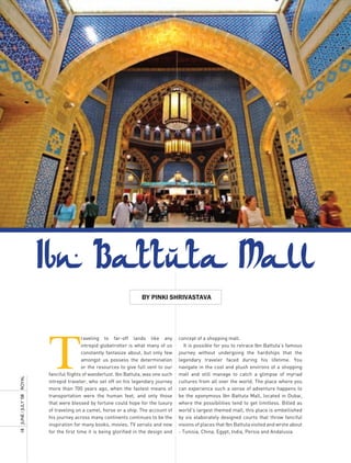 by pinki ShrivaStava




                     T
                                     raveling to far-off lands like any           concept of a shopping mall.
                                     intrepid globetrotter is what many of us       It is possible for you to retrace Ibn Battuta’s famous
                                     constantly fantasize about, but only few     journey without undergoing the hardships that the
                                     amongst us possess the determination         legendary traveler faced during his lifetime. You
                                     or the resources to give full vent to our    navigate in the cool and plush environs of a shopping
                     fanciful flights of wanderlust. Ibn Battuta, was one such    mall and still manage to catch a glimpse of myriad
ROyAL




                     intrepid traveler, who set off on his legendary journey      cultures from all over the world. The place where you
                     more than 700 years ago, when the fastest means of           can experience such a sense of adventure happens to
                     transportation were the human feet, and only those           be the eponymous Ibn Battuta Mall, located in Dubai,
18 JUnE / JULy ’08




                     that were blessed by fortune could hope for the luxury       where the possibilities tend to get limitless. Billed as
                     of traveling on a camel, horse or a ship. The account of     world’s largest themed mall, this place is embellished
                     his journey across many continents continues to be the       by six elaborately designed courts that throw fanciful
                     inspiration for many books, movies, TV serials and now       visions of places that Ibn Battuta visited and wrote about
                     for the first time it is being glorified in the design and   - Tunisia, China, Egypt, India, Persia and Andalusia.
 