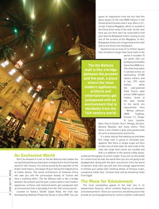 guess its importance from the fact that this
                                                                                                          place boasts of the only IMAX theatre in the
                                                                                                          United Arab Emirates and it also offers a 21-
                                                                                                          screen Cinema Megaplex, which is located in
                                                                                                          the China Court area of the mall. So the next
                                                                                                          time you are here don’t be surprised to find
                                                                                                          your favorite Bollywood movie running on any
                                                                                                          one of the screens at the Megaplex. In fact,
                                                                                                          Bollywood movies are a huge draw at the mall
                                                                                                          and so are flicks from Hollywood.
                                                                                                            Spread across an area of 5.4 million square
                                                                                                          feet, the place is larger than most malls in the
                                                                                                                                      world. It includes 10
                                                                                                                                      car parks that can
                                                                                                                                      jointly accommodate
                                                                                            the ibn Battuta                           more than 5000 cars.
                                                                                                                                      The retail area alone
                                                                                         mall is like a bridge                        is spread across an
                                                                                         between the present                          astonishing 67,500
                                                                                         and the past, a place                        square meters and
                                                                                                                                      it has 275 retail
                                                                                            where the most                            outlets,         while
                                                                                         modern appliances,                           the      well-planned
                                                                                             artifacts and                            Food Courts span
                                                                                                                                      across 3,800 square
                                                                                          entertainments get                          meters. Some of
                                                                                          juxtaposed with an                          the best brands
                                                                                         environment that is                          in the world are
                                                                                                                                      represented      here
                                                                                          decidedly from the                          - Betsey Johnson,
                                                                                         14th century world.                          H&M,         TopShop,
                                                                                                                                      Forever 21, Ginger
                                                                                                                                      & Lace, Lacoste,
                                                                                                          Next, Pierrie Cardin, Gucci, Omega, Versace,
                                                                                                          Banana Republic and many others. Then
                                                                                                          there is the children’s play zone packed with
                                                                                                          all sorts of amusements and thrills.
                                                                                                            It is quite natural that walking up and down
                                                                                                          this mega mall is going to stimulate your
                                                                                                          appetite. But there is ample scope out here
                                                                                                          to take care of that need. On both ends of the
                                                                                                          mall two large food courts are located and
                                                                                                          that is in addition to the several coffee shops,
                     an enchanted world                                                scattered throughout its entire length. If you are an aficionado
                       Don’t be amazed if a visit to the Ibn Battuta mall evokes the   for cuisine from all over the world then you are not going to be
                     surreal feeling that you have been transported to the enchanted   disappointed. Along with the best concoctions from the world
                     world of 14th century. You will be wooed by the splendor of the   of western food, here you will also find enough opportunities
                     Arabic wind towers, and swept off your feet by the magnificence   to titillate your palate with relishing dishes of Chinese origin,
ROyAL




                     of Indian domes. The lavish architecture of medieval China        sumptuous Indian fare, Tunisian food, and lip smacking treats
                     will awe you and the picturesque beauty of Tunisia will           from Egypt.
                     have a soothing effect. The Ibn Battuta mall is like a bridge
20 JUnE / JULy ’08




                     between the present and the past, a place where most modern       the Place for edutainment
                     appliances, artifacts and entertainments get juxtaposed with        The most outstanding appeal of the mall lies in its
                     an environment that is decidedly from the 14th century world.     edutainment features, which combine features of education
                       Located on Dubai’s Sheikh Zayed Road, the mall was              and entertainment. There are numerous storytelling tours that
                     developed by Nakheel Properties Group in early 2005. You can      provide an exciting opportunity for visitors to better understand
 