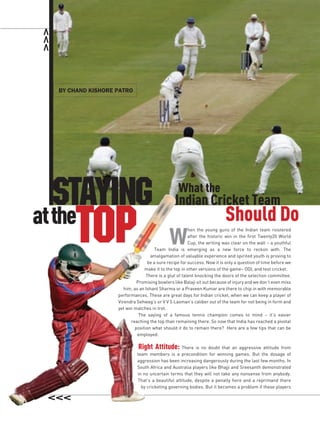 by chand kiShore patro




   Staying                                       What the
                                               Indian Cricket Team
at the
       top                                   W
                                                                         Should Do
                                                       hen the young guns of the Indian team roistered
                                                       after the historic win in the first Twenty20 World
                                                       Cup, the writing was clear on the wall – a youthful
                                      Team India is emerging as a new force to reckon with. The
                                   amalgamation of valuable experience and spirited youth is proving to
                                  be a sure recipe for success. Now it is only a question of time before we
                                make it to the top in other versions of the game– ODI, and test cricket.
                                 There is a glut of talent knocking the doors of the selection committee.
                            Promising bowlers like Balaji sit out because of injury and we don’t even miss
                      him, as an Ishant Sharma or a Praveen Kumar are there to chip in with memorable
                   performances. These are great days for Indian cricket, when we can keep a player of
                   Virendra Sehwag’s or V V S Laxman’s caliber out of the team for not being in form and
                   yet win matches in trot.
                             The saying of a famous tennis champion comes to mind – it’s easier
                         reaching the top than remaining there. So now that India has reached a pivotal
                           position what should it do to remain there? Here are a few tips that can be
                             employed:

                             Right Attitude:      There is no doubt that an aggressive attitude from
                            team members is a precondition for winning games. But the dosage of
                            aggression has been increasing dangerously during the last few months. In
                            South Africa and Australia players like Bhajji and Sreesanth demonstrated
                            in no uncertain terms that they will not take any nonsense from anybody.
                            That’s a beautiful attitude, despite a penalty here and a reprimand there
                              by cricketing governing bodies. But it becomes a problem if these players
 
