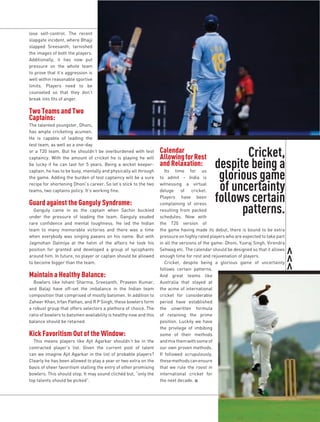 lose self-control. The recent
slapgate incident, where Bhajji
slapped Sreesanth, tarnished
the images of both the players.
Additionally, it has now put
pressure on the whole team
to prove that it’s aggression is
well within reasonable sportive
limits. Players need to be
counseled so that they don’t
break into fits of anger.

Two Teams and Two
Captains:
The talented youngster, Dhoni,
has ample cricketing acumen.
He is capable of leading the
test team, as well as a one-day
or a T20 team. But he shouldn’t be overburdened with test          Calendar
                                                                   Allowing for Rest                 Cricket,	
                                                                                              despite	being	a	
captaincy. With the amount of cricket he is playing he will
be lucky if he can last for 5 years. Being a wicket keeper-        and Relaxation:
                                                                                               glorious	game	
captain, he has to be busy, mentally and physically all through       Its time for us
the game. Adding the burden of test captaincy will be a sure       to admit – India is
recipe for shortening Dhoni’s career. So let’s stick to the two
teams, two captains policy. It’s working fine.
                                                                   witnessing a virtual
                                                                   deluge of cricket.          of	uncertainty	
Guard against the Ganguly Syndrome:
                                                                   Players have been
                                                                                              follows	certain	
                                                                                                    patterns.
                                                                   complaining of stress
  Ganguly came in as the captain when Sachin buckled               resulting from packed
under the pressure of leading the team. Ganguly exuded             schedules. Now with
rare confidence and mental toughness. He led the Indian            the T20 version of
team to many memorable victories and there was a time              the game having made its debut, there is bound to be extra
when everybody was singing paeans on his name. But with            pressure on highly rated players who are expected to take part
Jagmohan Dalmiya at the helm of the affairs he took his            in all the versions of the game: Dhoni, Yuvraj Singh, Virendra
position for granted and developed a group of sycophants           Sehwag etc. The calendar should be designed so that it allows
around him. In future, no player or captain should be allowed      enough time for rest and rejuvenation of players.
to become bigger than the team.                                       Cricket, despite being a glorious game of uncertainty
                                                                   follows certain patterns.
Maintain a Healthy Balance:                                        And great teams like
  Bowlers like Ishant Sharma, Sreesanth, Praveen Kumar,            Australia that stayed at
and Balaji have off-set the imbalance in the Indian team           the acme of international
composition that comprised of mostly batsmen. In addition to       cricket for considerable
Zaheer Khan, Irfan Pathan, and R P Singh, these bowlers form       period have established
a robust group that offers selectors a plethora of choice. The     the unwritten formula
ratio of bowlers to batsmen availability is healthy now and this   of retaining the prime
balance should be retained.                                        position. Luckily we have
                                                                   the privilege of imbibing
Kick Favoritism Out of the Window:                                 some of their methods
  This means players like Ajit Agarkar shouldn’t be in the         and mix them with some of
contracted player’s list. Given the current pool of talent         our own proven methods.
can we imagine Ajit Agarkar in the list of probable players?       If followed scrupulously,
Clearly he has been allowed to play a year or two extra on the     these methods can ensure
basis of sheer favoritism stalling the entry of other promising    that we rule the roost in
bowlers. This should stop. It may sound clichéd but, “only the     international cricket for
top talents should be picked”.                                     the next decade. n
 