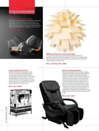 home
                     improvement
                     BODIE and FOU Cognac Glasses
                     These Cognac glasses designed by Normann Copenhagen and Rikke Hagen
                     tend to foster a new intimacy between you and the fine spirit you are
                     sipping. Made out of clear glass, and distinctively designed to enhance
                     bouquet, temperature and volume of the Cognac, these glasses will add a
                     touch of class to any party that you are throwing for family and friends.

                     Price - Rs. 2,500




                                                                                                 BODIE and FOU Norm 69 Pendant Light
                                                                                                 It is so much easier to dazzle your guests when you have the Norm 69 Pendant Light
                                                                                                 brightening up the environs of your room. Designed in 1969, by Simon Karkov, the pendant light
                                                                                                 carries in its shape the hallmark of classic Danish artistry. Available in cream or white, this is
                                                                                                 the perfect addition to any modern home.

                                                                                                 Price - Starting at Rs. 5,000



                     Crepax Kadhorna Cabinet                                                                                           Panasonic Massage Chair
                     When your bedroom suffers from boring furniture then                                                              When you are feeling dead tired, there is nothing like getting
                     you truly can’t do without a Crepax Kadhorna cabinet.                                                             massaged by the soft hands of a beautiful woman. Sometimes
                     This immaculately carved piece features the artwork of                                                            that option is not available and that’s when the Panasonic
                     celebrated graphic artist Guido Crepax who is often credited                                                      Massage Chair becomes a necessity. Endorsed by the American
                     with the development of European comic art in the later                                                           Chiropractic Association, this chair is meant to provide deep-
                     half of the 20th century. The erotic, psychedelic and almost                                                      tissue relief and alleviate stiffness in the lower back, hips
                     ephemeral story lines that are portrayed in the drawings is                                                       and thighs. So how does this marvelous device work? The air
                     enough to brighten even the dullest of rooms.                                                                     system in the ottoman squeezes the legs while it lowers and
                                                                                                                                       raises in 20° increments. The back of the chair uses a similar
                     Price - Rs. 3 lakhs                                                                                               mechanism to cover a total of 135 square inches of your body
                                                                                                                                       - including neck, shoulder and back - with eight different
                                                                                                                                       massage modes. Fashionably designed with high-quality leather
                                                                                                                                       upholstery, the chair offers relief to your sore body, and a touch
                                                                                                                                       of style.

                                                                                                                                       Price - Rs. 1 lakh
ROyAL
24 JUnE / JULy ’08
 