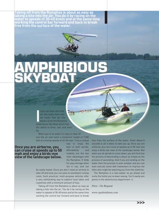 Taking off from the Ramphos is about as easy as
taking a kite into the air. You do it by racing on the
water to speeds of 30-40 knots and at the same time
working the control bar forward and back to break
free from the surface of the water.




amPhiBious
skyBoat


             I
                  f you can have cars that
                  act like boats then why
                  not boats that act like
                  planes. Enter the Ramphos
             Amphibious Sky Boat which has
             the ability to drive, sail, and even
             fly.
                When you’re on water it’s easy to take off
             into the air and reach a maximum height of 7,500
             feet at cruising speeds of 45-50 mph. Truly a unique     free from the surface of the water. Voila! About 8
                                            way to enjoy the          seconds is all it takes to take you up. Once you are
once you are airborne, you                  best of both worlds.      airborne, you can cruise at speeds up to 50 mph and
can cruise at speeds up to 50               Affordability      and    enjoy a birds-eye view of the landscape below. But
mph and enjoy a birds-eye                   mobility are the two      when you do decide to come down, you will find that
view of the landscape below.                main advantages with      the process of descending is about as simple as the
                                            the Ramphos. It folds     process of ascending. And if you are landing on the
                                            for easy storage when     water then the process is even simpler and you can
                                            not in use, and can       even execute some deft maneuvers to impress the
             be easily towed. Since you don’t need an airstrip to     folks who might be watching you from the sidelines.
                                                                                                                                ROyAL JUnE / JULy ’08




             take off and land, you can save on exorbitant runway       The Ramphos is a two-seater so go ahead and
             costs. Such practical, multi-purpose vehicles offer      invite the hottie you’ve been seeing. You’ll easily win
             a very exhilarating way to explore local lakes and       points in the adventurous department. n
             coastlines with a minimum amount of fuss.
                Taking off from the Ramphos is about as easy as       Price - On Request
             taking a kite into the air. You do it by racing on the
             water to speeds of 30-40 knots and at the same time      www.opulentitems.com
             working the control bar forward and back to break
                                                                                                                                25
 