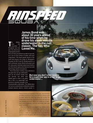 James Bond was
                                           about 30 years ahead
                                           of his time when he
                                           drove his sleek vehicle
                     T
                                                                                                  by melody brooke
                           he
                           from
                                   sQuba,
                                       the underwater in the cult
                           ensemble of     classic, the spy Who
                     Rinspeed, has now
                     won the distinction
                                           Loved Me.
                     of being the world’s
                     first car that can perform as well on ground,
                     as it can on the surface of water and even
                     underwater. The avant-garde vehicle is the
                     stuff that dreams are made of. Rinspeed’s
                     Founder & CEO Frank M. Rinderknecht is a
                     self-confessed James Bond enthusiast and
                     for many years had been planning to build a
                     car that would capture the hearts of car and
                     technology zealots everywhere.
                        There have been military class vehicles in
                     the past that can go underwater
                     and can be driven slowly over
                                                         But now you don’t even need to
                     the ground, but what sets
                                                         be a superstar spy in order to go
                     sQuba apart is that it can glide
                     like a fish. It is watertight and
                                                         underwater...
                     pressure resistant enough to be
                     maneuverable underwater. The sQuba does
                     not carry a conventional combustion engine;
                     instead several electric motors power it.



                                       Three motors are located in the rear, one of which
                                       provides propulsion when the vehicle is being used
                                       on land, while the other two drive the screws for
                                       underwater motoring. The front of the car features
ROyAL




                                       two Seabob jet drives, which are made out of high-
                                       tech nano materials, and are extremely light and
                                       twist resistant.
26 JUnE / JULy ’08




                                          Once you drive into any beach in an sQuba, there
                                       is no doubt that many beach babe beauties will be
                                       attracted to it like bees to honey. Ask one of them
                                       to hop in, make her wear the scuba mask and then
                                       just drive into the water; the vehicle will float on the
 