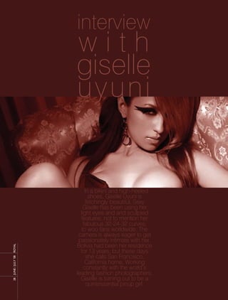 interview
                     with
                     giselle
                     uyuni


                          In a bikini and high-heeled
                            shoes, Giselle Uyuni is
                           fetchingly beautiful. Sexy
                         Giselle has been using her
                       light eyes and and sculpted
                       features, not to mention her
                         fabulous 32-24-32 curves,
                        to woo fans worldwide. The
                      camera is always eager to get
                      passionately intimate with her.
                     Bolivia had been her residence
ROyAL




                       for 13 years, but these days
                           she calls San Francisco,
28 JUnE / JULy ’08




                          California home. Working
                         constantly with the world’s
                     leading fashion photographers,
                       Giselle is turning out to be a
                           quintessential pinup girl.
 