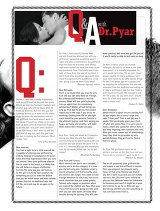 QA             &
                                              Dr. Pyar, I have recently learned that
                                                                                       with
                                                                                        Dr.Pyar
                                                                                             some practice, but once you get the gist of
                                              my best friend has betrayed me with my         it you’ll easily be able to last twice as long.
                                              girlfriend. I suspected something wasn’t
                                              right, and when I pretended to my girlfriend
                                              that he’d told me that they were seeing        Dr. Pyar, I have a crush on a female
                                              each other behind my back, she broke down      colleague. As both of us work in the same
                                              and confessed. Now I feel awful and I hate     department, it is virtually impossible for
                                              both of them from the core of my heart. I      us to avoid each other. On my part, I have
                                              don’t think they should get away with their    always treated her like a colleague, but I
                                              moral transgression. The question is – how     have never failed to do some special things
                                              am I going to punish them? Any ideas?          for her. Two weeks ago she surprised me
                                                                   -Ramesh Agarwal, Indore   by dropping the information that she had
                                                                                             separated from her boyfriend and asking me
                                              Dear Betrayed,                                 if I had a girlfriend. I told her that I didn’t,
                                              There is no doubt that you must be very        but I could not muster the courage to ask
                                              hurt and you can only think of revenge.        her for a date. Do you think that I should
Doctor, I have had a steady relationship      But violence and vendetta is not the           wait for a few more signals or should I
with my girlfriend for the past two years.    answer. What will you gain by beating          make a move now?
Before we met, she had been involved with     him up, apart from the momentary                                              -Shahid S., Delhi
another guy, who left for Spain after he      satisfaction? Matter of fact things can
broke up with her. But now this guy has       only go from bad to worse. They might          Dear Slowpoke,
suddenly turned up in town and he seems       report you to the cops if you try to do        What kind of a signal are you waiting for?
eager to revive the relationship with his     anything. Getting your life on the right       Do you expect her to carry a sign that
old girlfriend. Last week when I went to      track should be your priority. Success is      says, “I love you!” That is not the way it
her house, I found him sitting in her room.   the ultimate revenge and them seeing you       works. She has already given you a hint
Both of them seemed somewhat shocked          happy, partying, and wealthy, will make        of what she wants. Now it is up to you to
to see me, but I was even more shocked        them realize their mistake one day.            make a move and sweep her off her feet. If
to see him there. I don’t want to lose my                                                    you keep lingering, then someone else will.
girlfriend at any cost, and this guy from                                                    Nice girls never remain out of relationships
her past is making me feel insecure. What     Dear Doc, I only last about 5-10 minutes       long; they tend to get picked up very
should I do?                                  during sex. Now my wife has started            quickly because they are hard to find in
                         -S N Sinha, Mumbai   commenting on my short stamina. On one         the first place.
                                              occasion she said what’s the point it’ll be
Dear Insecure,                                over in 5 minutes. My ego was immensely
You have a right to be a little worried. He   hurt by her words. What can I do to last       Dr. Pyar, My girlfriend wants me to
is capable of enticing your girlfriend by     longer?                                        perform oral sex on her. But I am not sure
evoking feelings of nostalgia for the good                           -Bhushan P., Bombay     how to do it, or even if I want to do it.
times that they experienced when you were                                                                            -Mahesh S., Mysore
not around. Since your girlfriend allowed     Dear Fast and Furious,
him to come to her house, it is likely that   Most married men don’t use a condom. I         The art of pleasuring your girlfriend by
she still harbors a degree of affection       assume you’re in this category. It is time     oral means is not that difficult to master.
for him. The only way you can hold on         you started using one. Condoms create a        Once you pinpoint her pleasure spots,
to this girl is by being extra creative. Do   loss of sensation and that’s exactly what      focus on that area. Having said that, if
everything you can to make her believe        you need to last longer. You want to have      you don’t want to go oral, you can simply
that you are much better and more reliable    enough sensation to stay hard, but not so      say no to her. But won’t your refusal to
partner than her ex-boyfriend who had         much sensation that you come quickly.          play out her fantasies make her lukewarm
left her once and may do so again in the      Second, only engage in positions where         to fantasies you have? It might be in your
future.                                       you control the rhythm and flow. That way      best interest to go for it. After all, you
                                              if you feel like you’re going to come soon     don’t know whether you like something or
                                              then you can slow down, and take deep          not, until you have tried it.
                                              breaths during the activity. This will take
 