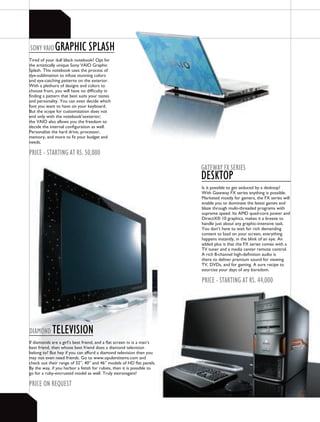 SONY vAIO     gRAPHIC SPLASH
Tired of your dull black notebook? Opt for
the artistically unique Sony VAIO Graphic
Splash. This notebook uses the process of
dye-sublimation to infuse stunning colors
and eye-catching patterns on the exterior.
With a plethora of designs and colors to
choose from, you will have no difficulty in
finding a pattern that best suits your tastes
and personality. You can even decide which
font you want to have on your keyboard.
But the scope for customization does not
end only with the notebook’sexterior;
the VAIO also allows you the freedom to
decide the internal configuration as well.
Personalize the hard drive, processor,
memory, and more to fit your budget and
needs.

PRICE - StARtINg At RS. 50,000
                                                                        gAtEwAY FX SERIES
                                                                        dESktOP
                                                                        Is it possible to get seduced by a desktop?
                                                                        With Gateway FX series anything is possible.
                                                                        Marketed mostly for gamers, the FX series will
                                                                        enable you to dominate the latest games and
                                                                        blaze through multi-threaded programs with
                                                                        supreme speed. Its AMD quad-core power and
                                                                        DirectX® 10 graphics, makes it a breeze to
                                                                        handle just about any graphic-intensive task.
                                                                        You don’t have to wait for rich demanding
                                                                        content to load on your screen, everything
                                                                        happens instantly, in the blink of an eye. An
                                                                        added plus is that the FX series comes with a
                                                                        TV tuner and a media center remote control.
                                                                        A rich 8-channel high-definition audio is
                                                                        there to deliver premium sound for viewing
                                                                        TV, DVDs, and for gaming. A sure recipe to
                                                                        exorcise your days of any boredom.

                                                                        PRICE - StARtINg At RS. 44,000




dIAMONd     tELEvISION
If diamonds are a girl’s best friend, and a flat screen tv is a man’s
best friend, then whose best friend does a diamond television
belong to? But hey if you can afford a diamond television then you
may not even need friends. Go to www.opulentitems.com and
check out their range of 32”, 40” and 46” models of HD flat panels.
By the way, if you harbor a fetish for rubies, then it is possible to
go for a ruby-encrusted model as well. Truly extravagant!

PRICE ON REQUESt
 