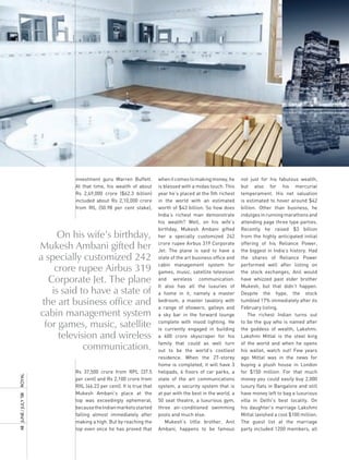 investment guru Warren Buffett.          when it comes to making money, he      not just for his fabulous wealth,
                                At that time, his wealth of about        is blessed with a midas touch. This    but also for his mercurial
                                Rs 2,49,000 crore ($62.3 billion)        year he’s placed at the 5th richest    temperament. His net valuation
                                included about Rs 2,10,000 crore         in the world with an estimated         is estimated to hover around $42
                                from RIL (50.98 per cent stake),         worth of $43 billion. So how does      billion. Other than business, he
                                                                         India’s richest man demonstrate        indulges in running marathons and
                                                                         his wealth? Well, on his wife’s        attending page three type parties.
                                                                         birthday, Mukesh Ambani gifted         Recently he raised $3 billion
                             On his wife’s birthday,                     her a specially customized 242         from the highly anticipated initial

                       Mukesh Ambani gifted her                          crore rupee Airbus 319 Corporate
                                                                         Jet. The plane is said to have a
                                                                                                                offering of his Reliance Power,
                                                                                                                the biggest in India’s history. Had
                       a specially customized 242                        state of the art business office and   the shares of Reliance Power
                                                                         cabin management system for            performed well after listing on
                            crore rupee Airbus 319                       games, music, satellite television     the stock exchanges, Anil would
                          Corporate Jet. The plane                       and wireless communication.            have whizzed past elder brother
                                                                         It also has all the luxuries of        Mukesh, but that didn’t happen.
                           is said to have a state of                    a home in it, namely a master          Despite the hype, the stock
                        the art business office and                      bedroom, a master lavatory with
                                                                         a range of showers, galleys and
                                                                                                                tumbled 17% immediately after its
                                                                                                                February listing.
                       cabin management system                           a sky bar in the forward lounge            The richest Indian turns out

                         for games, music, satellite                     complete with mood lighting. He
                                                                         is currently engaged in building
                                                                                                                to be the guy who is named after
                                                                                                                the goddess of wealth, Lakshmi.
                             television and wireless                     a 600 crore skyscraper for his         Lakshmi Mittal is the steel king

                                    communication.                       family that could as well turn
                                                                         out to be the world’s costliest
                                                                                                                of the world and when he opens
                                                                                                                his wallet, watch out! Few years
                                                                         residence. When the 27-storey          ago Mittal was in the news for
                                                                         home is completed, it will have 3      buying a plush house in London
                                Rs 37,500 crore from RPL (37.5           helipads, 6 floors of car parks, a     for $150 million. For that much
royal




                                per cent) and Rs 2,100 crore from        state of the art communications        money you could easily buy 2,000
                                RIIL (46.23 per cent). It is true that   system, a security system that is      luxury flats in Bangalore and still
                                Mukesh Ambani’s place at the             at par with the best in the world, a   have money left to bag a luxurious
48	 June	/	July	’08	




                                top was exceedingly ephemeral,           50 seat theatre, a luxurious gym,      villa in Delhi’s best locality. On
                                because the Indian markets started       three air-conditioned swimming         his daughter’s marriage Lakshmi
                                falling almost immediately after         pools and much else.                   Mittal lavished a cool $100 million.
                                making a high. But by reaching the           Mukesh’s little brother, Anil      The guest list at the marriage
                                top even once he has proved that         Ambani, happens to be famous           party included 1200 members, all
 