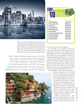 TOP
                                                                            10
                                                                                         Richest
                                                                                         People in
                                                                                         The World

                                                                         Name                               Worth (in USD)
                                                                         1. Warren Buffett                  $62 billion
                                                                         2. Carlos Slim Helú                $60 billion
                                                                         3. Bill Gates                      $58 billion
                                                                         4. Lakshmi Mittal                  $45 billion
                                                                         5. Mukesh Ambani                   $43 billion
                                                                         6. Anil Ambani                     $42 billion
                                                                         7. Ingvar Kamprad & family         $31 billion
                                                                         8. Kushal Pal Singh                $30 billion
                                                                         9. Oleg Deripaska                  $28 billion
                                                                         10. Karl Albrecht                  $27 billion

            of them cream of UK and Indian society. The party
            itself was held at the magnificent Palace of Versailles,
            where the French ‘Sun King’ Louis XIV held court in
            the 17th century. Some say that Lakshmi Mittal made        demonstration of his love for his daughter.
            history by throwing the most lavish wedding ever.             The year 2007 saw the wealth of Kushal Pal
            Some may call him exceedingly profligate. But for          Singh, the head honcho of India’s largest real estate
            the steel tycoon the event was nothing more than a         company, DLF, increase by 51% to $30 billion. His
                                                                       wealth comes mainly from the deep pockets of India’s
                                                                       rising middle class who suddenly find themselves
   The richest Indian turns out to be the                              capable of buying fancy flats that DLF is so proficient
     guy who is named after the goddess                                in building. He is credited for putting Gurgaon on the
                                                                       map as a destination for global companies. Ramesh
    of wealth, Lakshmi. Lakshmi Mittal is                              Chandra, the founder of Unitech, happens to be the

   the steel king of the world. Few years                              second real estate tycoon who has made it really big.
                                                                       With a net worth of $11.6 billion he is also India’s
 ago Mittal was in the news for buying a                               eighth richest man. He is exceedingly media shy. Only

plush house in London for $150 million.                                on rare occasions you might get to see him on TV.
                                                                          Kumar Mangalam Birla wins the distinction of
                                                                                    being the talented scion of the Birla
                                                                                    clan. His net worth stands at around $11
                                                                                    billion. Kumar Manglam does not fit the
                                                                                    bill as a typical colorful tycoon. When he
                                                                                    is not busy attending to the concerns of
                                                                                    his global business empire, he prefers
                                                                                    to stay at home and spend time with his
                                                                                    extended family. In other words, Kumar
                                                                                    Mangalam is an epitome of what a Birla
                                                                                    is supposed to be – he is a workaholic and
                                                                                                                                  royal	 	June	/	July	’08	




                                                                                    a family man. Recently he was in news
                                                                                    when his flagship company Hindalco
                                                                                    purchased America’s largest aluminum
                                                                                    company for a few billion dollars.
                                                                                        Another super-rich guy is Azim
                                                                                    Premji, the founder of Wipro. He is worth
                                                                                    $12.7 billion and yet he continues to drive
                                                                                    around in his old Ford Escort. But that is
                                                                                                                                  49
 