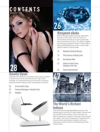 COnTEnTS
 JUNE / JULY 2008




                                                                    26
                                                                         Rinspeed sQuba
                                                                         With the Rinspeed sQuba emulating James Bond
                                                                         becomes a notch easier. Drive it on land as a
                                                                         normal vehicle and when you reach a water body
                                                                         don’t be afraid to just drive in. The sQuba is capable
                                                                         of achieving a top speed of 75mph on land, 4mph on
                                                                         water and 2mph below the surface. Just the right
                                                                         speed to make for a great escape.

                                                                         13	      Mandarin	Oriental	Macau
                                                                         16	      The	Essence	of	Being	Cool
                                                                         18	      Ibn	Battuta	Mall
                                                                         22	      Indian	Cricket	Team:		


28 Uyuni
                                                                         	        Staying	at	the	Top
                                                                         24		     Home	Improvement

Giselle
Originally from Bolivia and now based in San Francisco, Giselle
is determined to set the world afire with her high-octane
sexuality. In a striking pictorial you’ll see why her curvaceous
body and mesmerizing eyes make men go weak in the knees.
                                                                   47
36	     Q	&	A	with	Dr.Pyar
37	     Featured	Designer:	Kenneth	Cole
42	     Gadgets	




                                                                   The World’s Richest
                                                                   Indians
                                                                   They could make the legendary Midas feel jealous. The
                                                                   combined worth of the top 10 richest Indians is worth more
                                                                   than the GDP of entire nations. They are the uber-rich
                                                                   Indian entrepreneurs, hungry for new ways to demonstrate
                                                                   their wealth. Their eclectic shopping list is peppered with
                                                                   items like billion dollar global companies, fancy cars,
                                                                   corporate jets, plush mansions and everything else that
                                                                   money can buy.
 